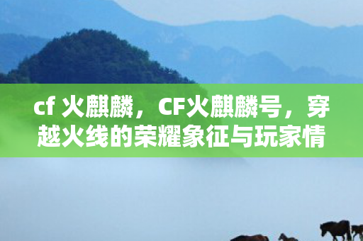 cf 火麒麟,CF火麒麟号,穿越火线的荣耀象征与玩家情怀 cf 火麒麟,CF火麒麟号,穿越火线的荣耀象征与玩家情怀