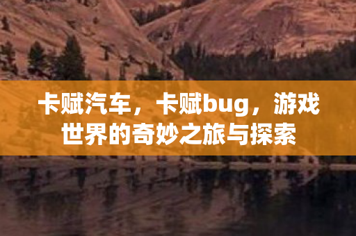 卡赋汽车,卡赋bug,游戏世界的奇妙之旅与探索 卡赋汽车,卡赋bug,游戏世界的奇妙之旅与探索