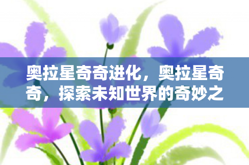 奥拉星奇奇进化,奥拉星奇奇,探索未知世界的奇妙之旅 奥拉星奇奇进化,奥拉星奇奇,探索未知世界的奇妙之旅