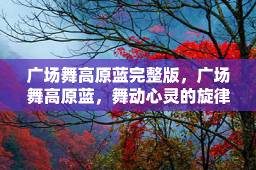 广场舞高原蓝完整版，广场舞高原蓝，舞动心灵的旋律