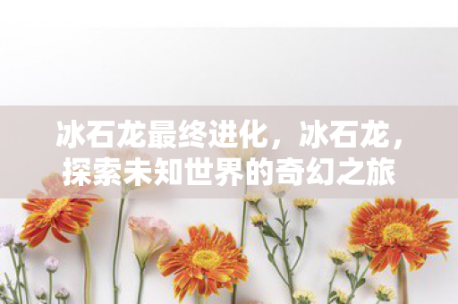 冰石龙最终进化，冰石龙，探索未知世界的奇幻之旅