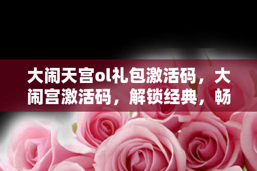大闹天宫ol礼包激活码，大闹宫激活码，解锁经典，畅游奇幻世界