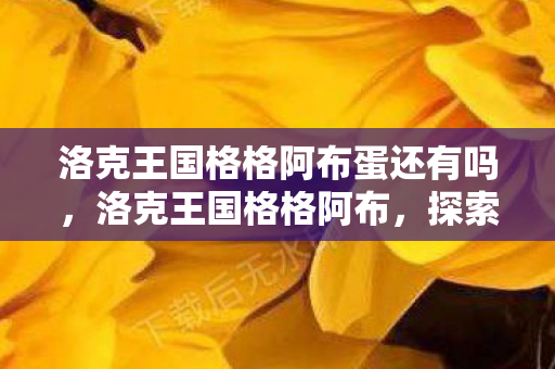 洛克王国格格阿布蛋还有吗,洛克王国格格阿布,探索王国中的神秘角色 洛克王国格格阿布蛋还有吗,洛克王国格格阿布,探索王国中的神秘角色