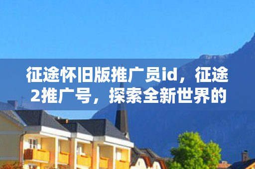 征途怀旧版推广员id，征途2推广号，探索全新世界的无限可能