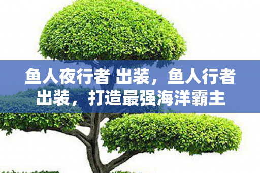 鱼人夜行者 出装,鱼人行者出装,打造最强海洋霸主 鱼人夜行者 出装,鱼人行者出装,打造最强海洋霸主