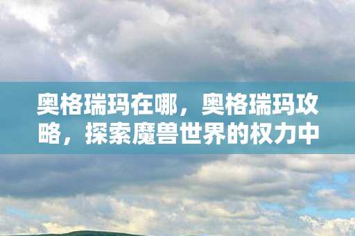 奥格瑞玛在哪,奥格瑞玛攻略,探索魔兽世界的权力中心 奥格瑞玛在哪,奥格瑞玛攻略,探索魔兽世界的权力中心