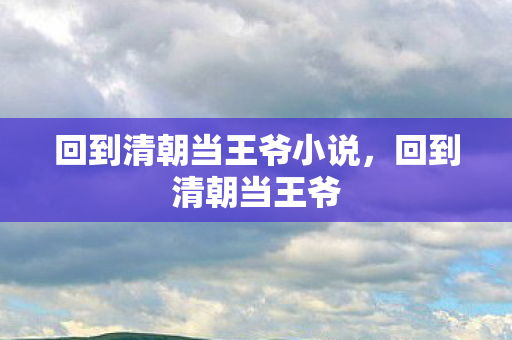 回到清朝当王爷小说,回到清朝当王爷 回到清朝当王爷小说,回到清朝当王爷