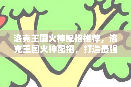 洛克王国火神配招推荐，洛克王国火神配招，打造最强战斗阵容
