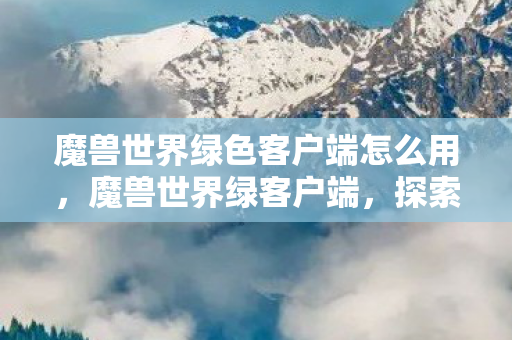 魔兽世界绿色客户端怎么用，魔兽世界绿客户端，探索经典，重温旧梦