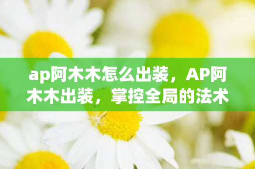 ap阿木木怎么出装,AP阿木木出装,掌控全局的法术坦克 ap阿木木怎么出装,AP阿木木出装,掌控全局的法术坦克