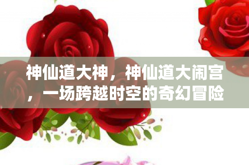 神仙道大神,神仙道大闹宫,一场跨越时空的奇幻冒险 神仙道大神,神仙道大闹宫,一场跨越时空的奇幻冒险