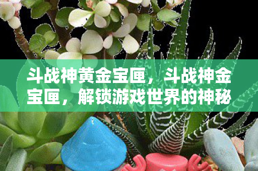 斗战神黄金宝匣,斗战神金宝匣,解锁游戏世界的神秘宝藏 斗战神黄金宝匣,斗战神金宝匣,解锁游戏世界的神秘宝藏
