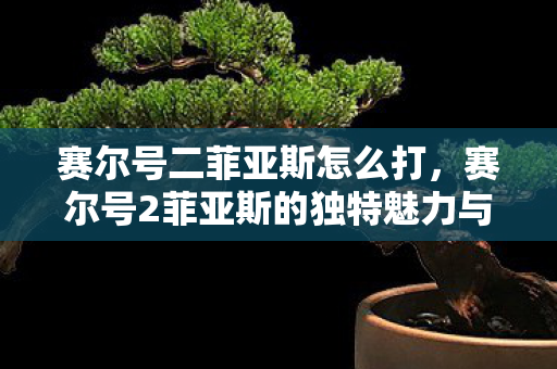 赛尔号二菲亚斯怎么打,赛尔号2菲亚斯的独特魅力与游戏策略 赛尔号二菲亚斯怎么打,赛尔号2菲亚斯的独特魅力与游戏策略