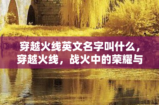 穿越火线英文名字叫什么,穿越火线,战火中的荣耀与传承 穿越火线英文名字叫什么,穿越火线,战火中的荣耀与传承