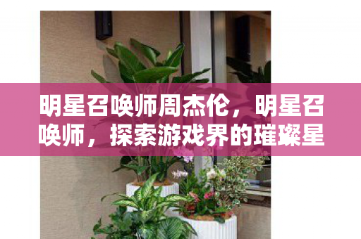 明星召唤师周杰伦,明星召唤师,探索游戏界的璀璨星辰 明星召唤师周杰伦,明星召唤师,探索游戏界的璀璨星辰