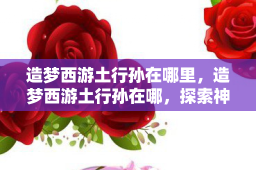 造梦西游土行孙在哪里,造梦西游土行孙在哪,探索神秘副本的旅程 造梦西游土行孙在哪里,造梦西游土行孙在哪,探索神秘副本的旅程