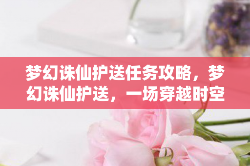 梦幻诛仙护送任务攻略,梦幻诛仙护送,一场穿越时空的奇幻之旅 梦幻诛仙护送任务攻略,梦幻诛仙护送,一场穿越时空的奇幻之旅