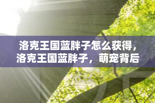 洛克王国蓝胖子怎么获得,洛克王国蓝胖子,萌宠背后的故事与游戏乐趣 洛克王国蓝胖子怎么获得,洛克王国蓝胖子,萌宠背后的故事与游戏乐趣