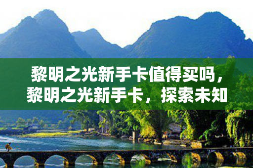 黎明之光新手卡值得买吗,黎明之光新手卡,探索未知世界的钥匙 黎明之光新手卡值得买吗,黎明之光新手卡,探索未知世界的钥匙