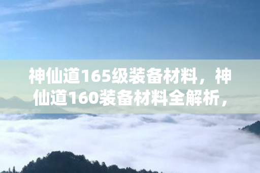 神仙道165级装备材料,神仙道160装备材料全解析,打造顶级战力的必备指南 神仙道165级装备材料,神仙道160装备材料全解析,打造顶级战力的必备指南