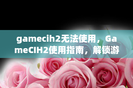 gamecih2无法使用,GameCIH2使用指南,解锁游戏潜能的实用工具 gamecih2无法使用,GameCIH2使用指南,解锁游戏潜能的实用工具