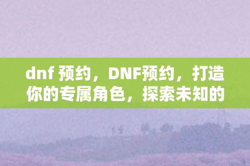 dnf 预约，DNF预约，打造你的专属角色，探索未知的游戏世界