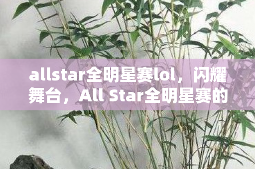 allstar全明星赛lol,闪耀舞台,All Star全明星赛的魅力与传奇 allstar全明星赛lol,闪耀舞台,All Star全明星赛的魅力与传奇