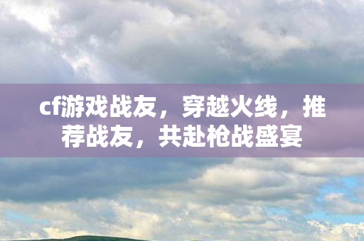 cf游戏战友，穿越火线，推荐战友，共赴枪战盛宴