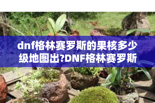 dnf格林赛罗斯的果核多少级地图出?DNF格林赛罗斯的果核,探索未知世界的神秘宝藏 dnf格林赛罗斯的果核多少级地图出?DNF格林赛罗斯的果核,探索未知世界的神秘宝藏