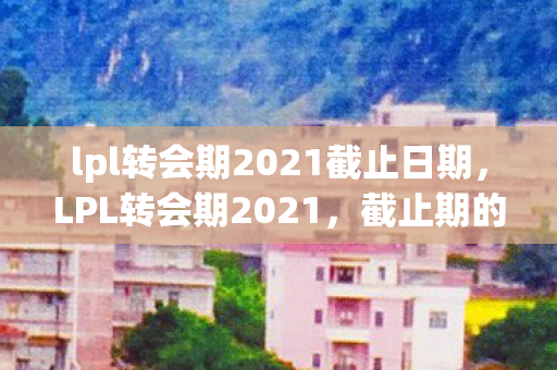lpl转会期2021截止日期,LPL转会期2021,截止期的风云变幻与未来展望 lpl转会期2021截止日期,LPL转会期2021,截止期的风云变幻与未来展望