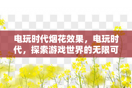 电玩时代烟花效果,电玩时代,探索游戏世界的无限可能 电玩时代烟花效果,电玩时代,探索游戏世界的无限可能