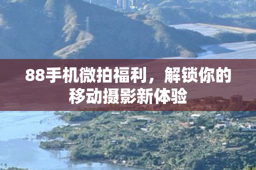 88手机微拍福利,解锁你的移动摄影新体验 88手机微拍福利,解锁你的移动摄影新体验