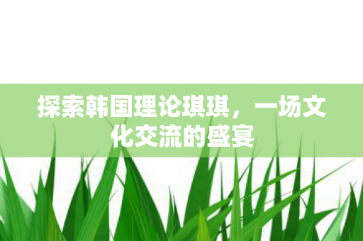 探索韩国理论琪琪,一场文化交流的盛宴 探索韩国理论琪琪,一场文化交流的盛宴