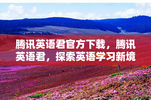 腾讯英语君官方下载,腾讯英语君,探索英语学习新境界 腾讯英语君官方下载,腾讯英语君,探索英语学习新境界