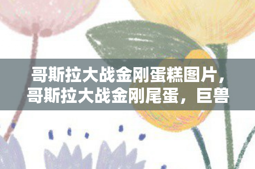哥斯拉大战金刚蛋糕图片,哥斯拉大战金刚尾蛋,巨兽之战的终极悬念 哥斯拉大战金刚蛋糕图片,哥斯拉大战金刚尾蛋,巨兽之战的终极悬念
