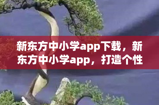 新东方中小学app下载,新东方中小学app,打造个性化学习新体验 新东方中小学app下载,新东方中小学app,打造个性化学习新体验