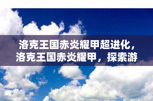 洛克王国赤炎耀甲超进化,洛克王国赤炎耀甲,探索游戏中的传奇甲胄 洛克王国赤炎耀甲超进化,洛克王国赤炎耀甲,探索游戏中的传奇甲胄