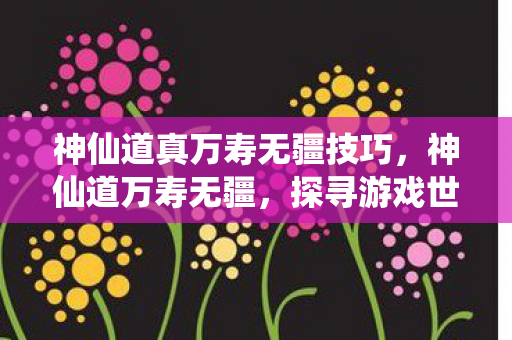 神仙道真万寿无疆技巧,神仙道万寿无疆,探寻游戏世界的奥秘与长寿之道 神仙道真万寿无疆技巧,神仙道万寿无疆,探寻游戏世界的奥秘与长寿之道