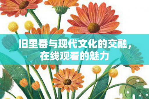 旧里番与现代文化的交融,在线观看的魅力 旧里番与现代文化的交融,在线观看的魅力