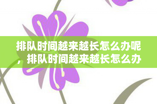 排队时间越来越长怎么办呢,排队时间越来越长怎么办 排队时间越来越长怎么办呢,排队时间越来越长怎么办