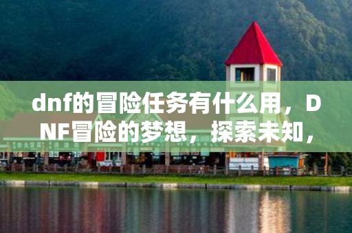 dnf的冒险任务有什么用,DNF冒险的梦想,探索未知,追寻荣耀 dnf的冒险任务有什么用,DNF冒险的梦想,探索未知,追寻荣耀