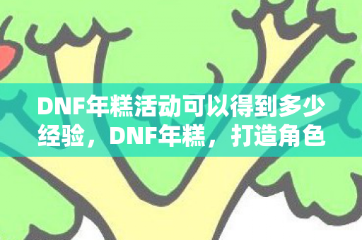 DNF年糕活动可以得到多少经验，DNF年糕，打造角色新境界的必备神器