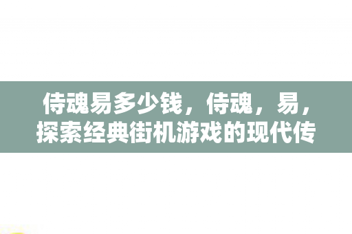 侍魂易多少钱，侍魂，易，探索经典街机游戏的现代传承