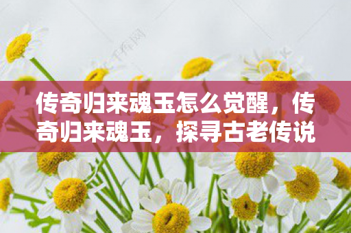 传奇归来魂玉怎么觉醒,传奇归来魂玉,探寻古老传说的神秘力量 传奇归来魂玉怎么觉醒,传奇归来魂玉,探寻古老传说的神秘力量