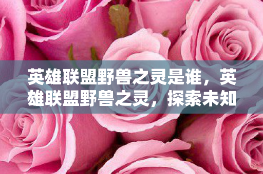 英雄联盟野兽之灵是谁,英雄联盟野兽之灵,探索未知与荣耀的征途 英雄联盟野兽之灵是谁,英雄联盟野兽之灵,探索未知与荣耀的征途