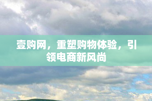 壹购网,重塑购物体验,引领电商新风尚 壹购网,重塑购物体验,引领电商新风尚