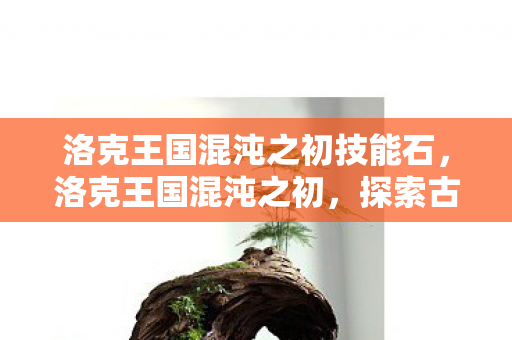 洛克王国混沌之初技能石,洛克王国混沌之初,探索古老王国的神秘起源 洛克王国混沌之初技能石,洛克王国混沌之初,探索古老王国的神秘起源