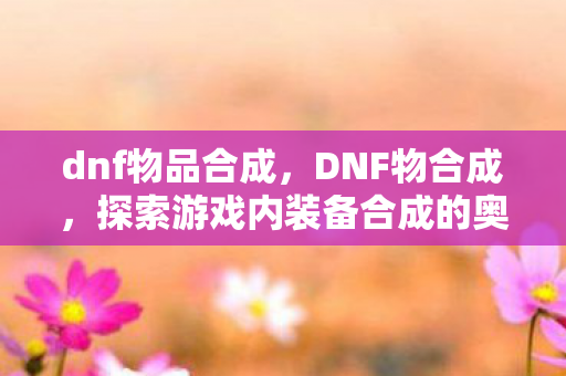dnf物品合成,DNF物合成,探索游戏内装备合成的奥秘 dnf物品合成,DNF物合成,探索游戏内装备合成的奥秘