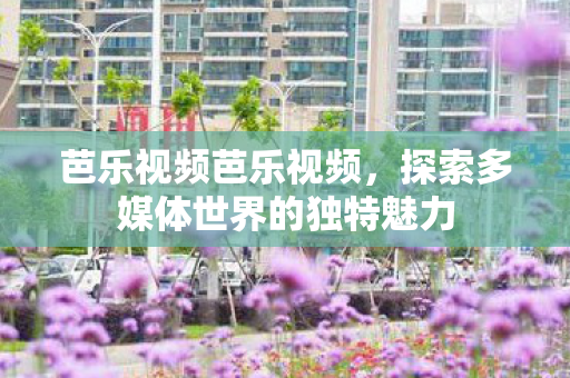 芭乐视频芭乐视频,探索多媒体世界的独特魅力 芭乐视频芭乐视频,探索多媒体世界的独特魅力