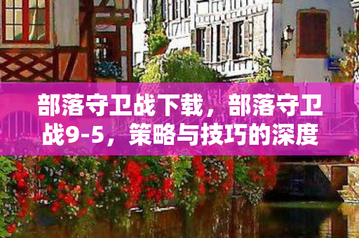 部落守卫战下载，部落守卫战9-5，策略与技巧的深度剖析